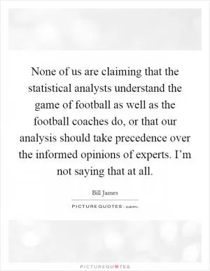 None of us are claiming that the statistical analysts understand the game of football as well as the football coaches do, or that our analysis should take precedence over the informed opinions of experts. I’m not saying that at all Picture Quote #1