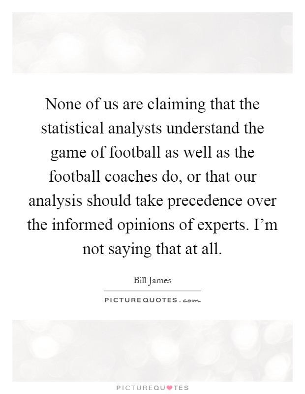 None of us are claiming that the statistical analysts understand the game of football as well as the football coaches do, or that our analysis should take precedence over the informed opinions of experts. I'm not saying that at all. Picture Quote #1