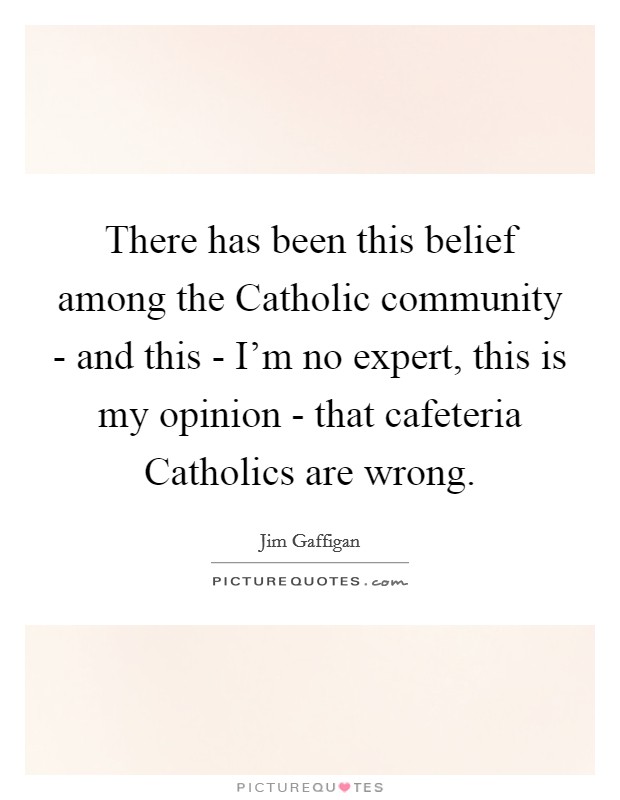 There has been this belief among the Catholic community - and this - I'm no expert, this is my opinion - that cafeteria Catholics are wrong. Picture Quote #1