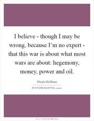 I believe - though I may be wrong, because I’m no expert - that this war is about what most wars are about: hegemony, money, power and oil Picture Quote #1