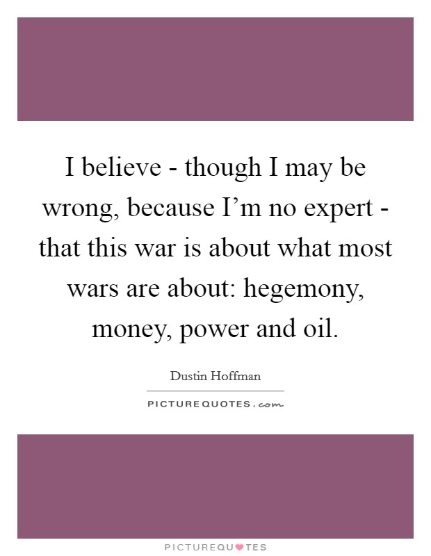 I believe - though I may be wrong, because I'm no expert - that this war is about what most wars are about: hegemony, money, power and oil. Picture Quote #1