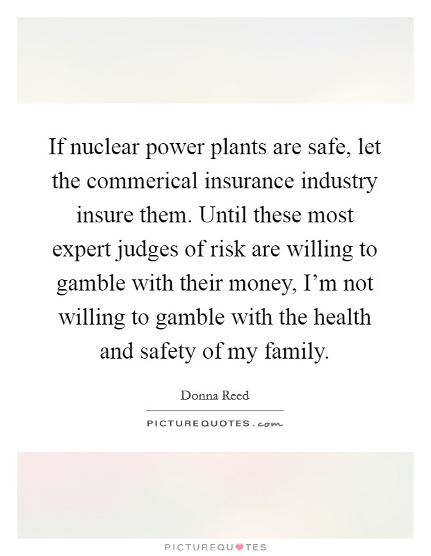 If nuclear power plants are safe, let the commerical insurance industry insure them. Until these most expert judges of risk are willing to gamble with their money, I'm not willing to gamble with the health and safety of my family. Picture Quote #1