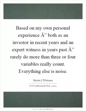 Based on my own personal experience Â” both as an investor in recent years and an expert witness in years past Â” rarely do more than three or four variables really count. Everything else is noise Picture Quote #1