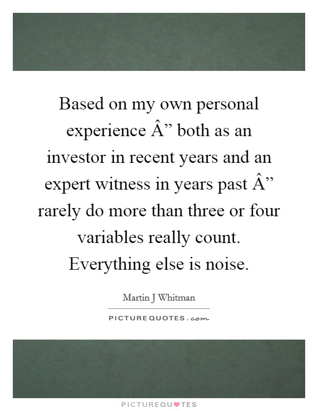 Based on my own personal experience Â” both as an investor in recent years and an expert witness in years past Â” rarely do more than three or four variables really count. Everything else is noise. Picture Quote #1