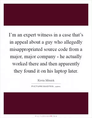 I’m an expert witness in a case that’s in appeal about a guy who allegedly misappropriated source code from a major, major company - he actually worked there and then apparently they found it on his laptop later Picture Quote #1