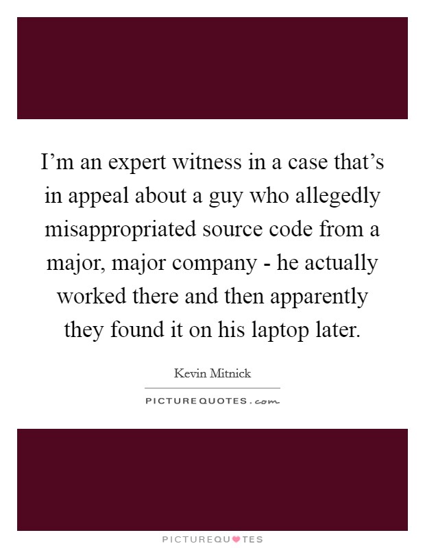 I'm an expert witness in a case that's in appeal about a guy who allegedly misappropriated source code from a major, major company - he actually worked there and then apparently they found it on his laptop later. Picture Quote #1