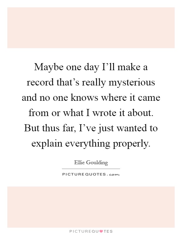 Maybe one day I'll make a record that's really mysterious and no one knows where it came from or what I wrote it about. But thus far, I've just wanted to explain everything properly. Picture Quote #1