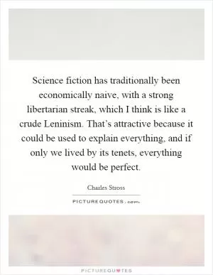 Science fiction has traditionally been economically naive, with a strong libertarian streak, which I think is like a crude Leninism. That’s attractive because it could be used to explain everything, and if only we lived by its tenets, everything would be perfect Picture Quote #1