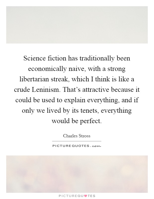 Science fiction has traditionally been economically naive, with a strong libertarian streak, which I think is like a crude Leninism. That's attractive because it could be used to explain everything, and if only we lived by its tenets, everything would be perfect. Picture Quote #1