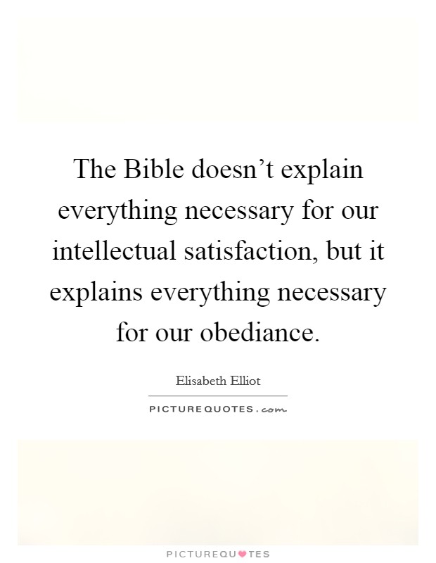 The Bible doesn't explain everything necessary for our intellectual satisfaction, but it explains everything necessary for our obediance. Picture Quote #1