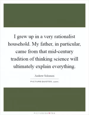 I grew up in a very rationalist household. My father, in particular, came from that mid-century tradition of thinking science will ultimately explain everything Picture Quote #1