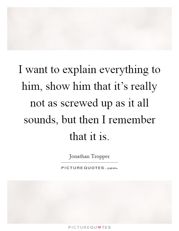 I want to explain everything to him, show him that it's really not as screwed up as it all sounds, but then I remember that it is. Picture Quote #1