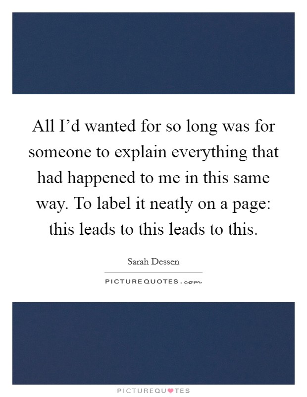 All I'd wanted for so long was for someone to explain everything that had happened to me in this same way. To label it neatly on a page: this leads to this leads to this. Picture Quote #1