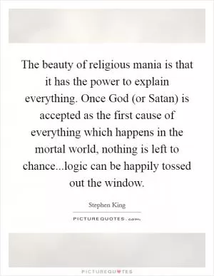 The beauty of religious mania is that it has the power to explain everything. Once God (or Satan) is accepted as the first cause of everything which happens in the mortal world, nothing is left to chance...logic can be happily tossed out the window Picture Quote #1
