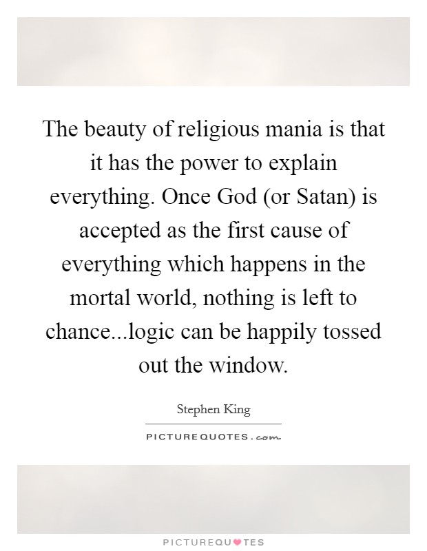 The beauty of religious mania is that it has the power to explain everything. Once God (or Satan) is accepted as the first cause of everything which happens in the mortal world, nothing is left to chance...logic can be happily tossed out the window. Picture Quote #1