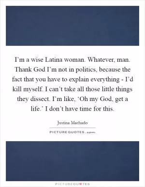 I’m a wise Latina woman. Whatever, man. Thank God I’m not in politics, because the fact that you have to explain everything - I’d kill myself. I can’t take all those little things they dissect. I’m like, ‘Oh my God, get a life.’ I don’t have time for this Picture Quote #1