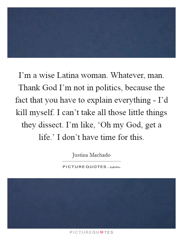 I'm a wise Latina woman. Whatever, man. Thank God I'm not in politics, because the fact that you have to explain everything - I'd kill myself. I can't take all those little things they dissect. I'm like, ‘Oh my God, get a life.' I don't have time for this. Picture Quote #1
