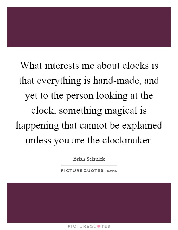 What interests me about clocks is that everything is hand-made, and yet to the person looking at the clock, something magical is happening that cannot be explained unless you are the clockmaker. Picture Quote #1