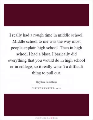 I really had a rough time in middle school. Middle school to me was the way most people explain high school. Then in high school I had a blast. I basically did everything that you would do in high school or in college, so it really wasn’t a difficult thing to pull out Picture Quote #1