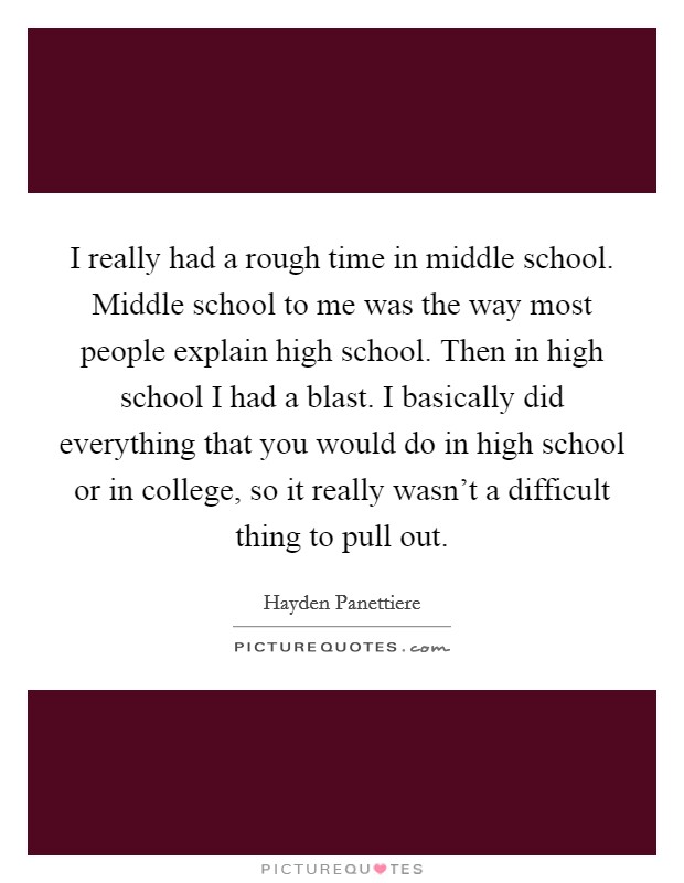 I really had a rough time in middle school. Middle school to me was the way most people explain high school. Then in high school I had a blast. I basically did everything that you would do in high school or in college, so it really wasn't a difficult thing to pull out. Picture Quote #1