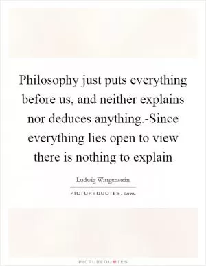 Philosophy just puts everything before us, and neither explains nor deduces anything.-Since everything lies open to view there is nothing to explain Picture Quote #1