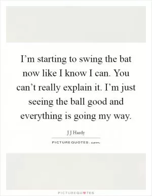 I’m starting to swing the bat now like I know I can. You can’t really explain it. I’m just seeing the ball good and everything is going my way Picture Quote #1
