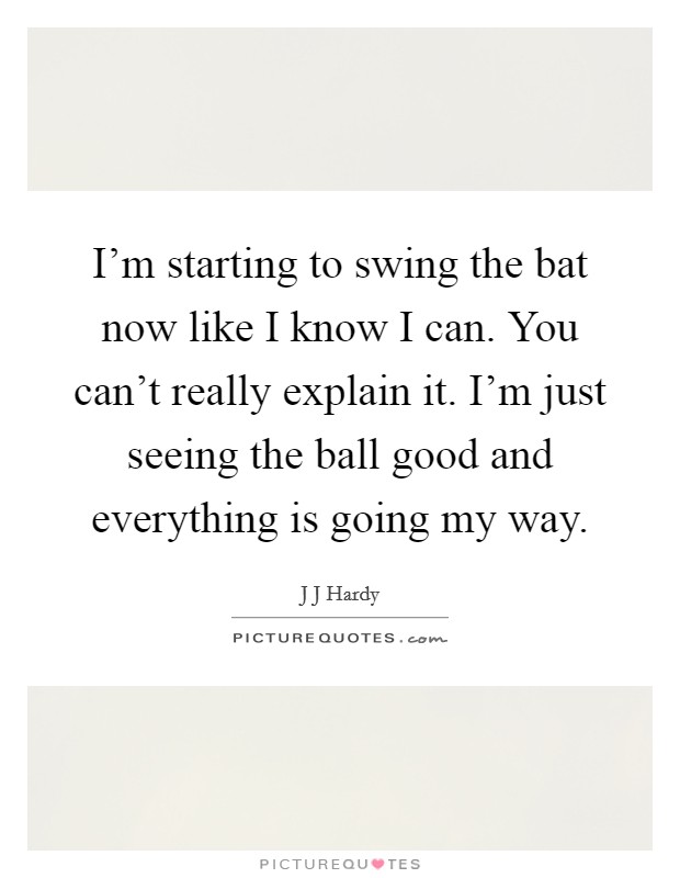 I'm starting to swing the bat now like I know I can. You can't really explain it. I'm just seeing the ball good and everything is going my way. Picture Quote #1