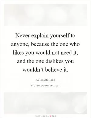 Never explain yourself to anyone, because the one who likes you would not need it, and the one dislikes you wouldn’t believe it Picture Quote #1