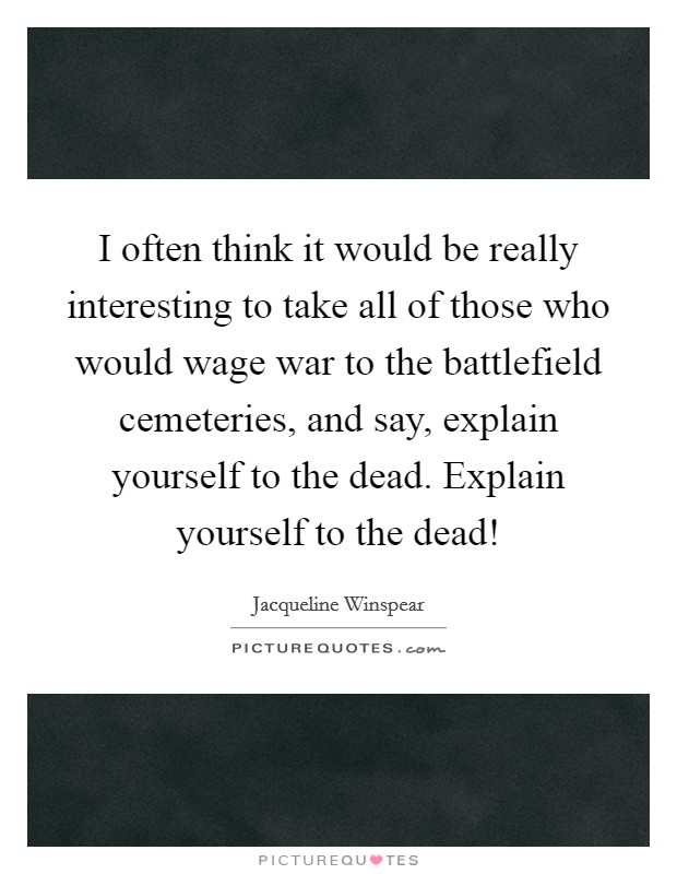 I often think it would be really interesting to take all of those who would wage war to the battlefield cemeteries, and say, explain yourself to the dead. Explain yourself to the dead! Picture Quote #1