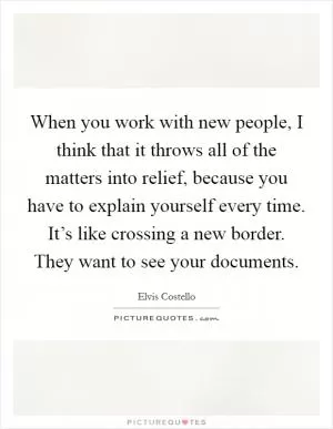 When you work with new people, I think that it throws all of the matters into relief, because you have to explain yourself every time. It’s like crossing a new border. They want to see your documents Picture Quote #1