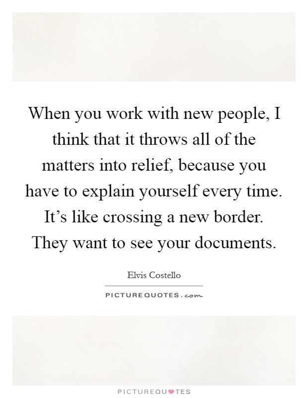 When you work with new people, I think that it throws all of the matters into relief, because you have to explain yourself every time. It's like crossing a new border. They want to see your documents. Picture Quote #1