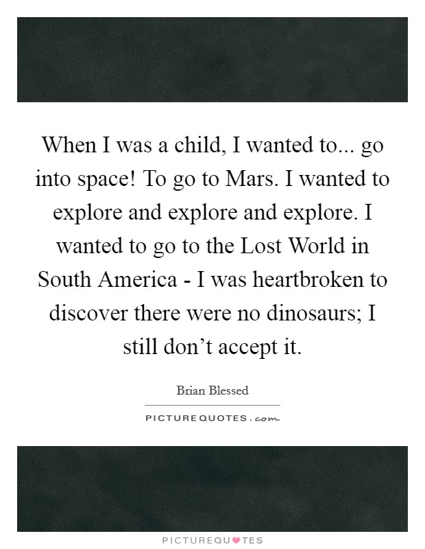 When I was a child, I wanted to... go into space! To go to Mars. I wanted to explore and explore and explore. I wanted to go to the Lost World in South America - I was heartbroken to discover there were no dinosaurs; I still don't accept it. Picture Quote #1
