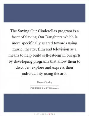 The Saving Our Cinderellas program is a facet of Saving Our Daughters which is more specifically geared towards using music, theatre, film and television as a means to help build self-esteem in our girls by developing programs that allow them to discover, explore and express their individuality using the arts Picture Quote #1