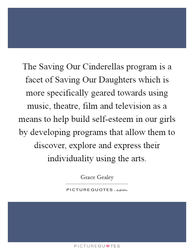 The Saving Our Cinderellas program is a facet of Saving Our Daughters which is more specifically geared towards using music, theatre, film and television as a means to help build self-esteem in our girls by developing programs that allow them to discover, explore and express their individuality using the arts. Picture Quote #1