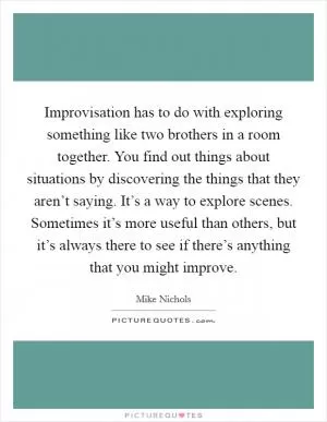 Improvisation has to do with exploring something like two brothers in a room together. You find out things about situations by discovering the things that they aren’t saying. It’s a way to explore scenes. Sometimes it’s more useful than others, but it’s always there to see if there’s anything that you might improve Picture Quote #1
