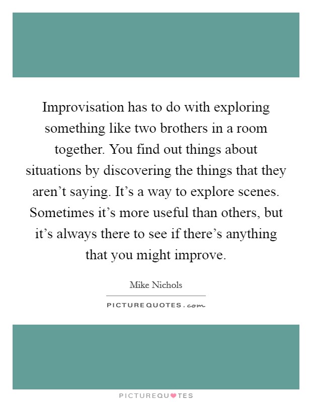 Improvisation has to do with exploring something like two brothers in a room together. You find out things about situations by discovering the things that they aren't saying. It's a way to explore scenes. Sometimes it's more useful than others, but it's always there to see if there's anything that you might improve. Picture Quote #1