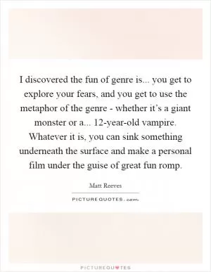 I discovered the fun of genre is... you get to explore your fears, and you get to use the metaphor of the genre - whether it’s a giant monster or a... 12-year-old vampire. Whatever it is, you can sink something underneath the surface and make a personal film under the guise of great fun romp Picture Quote #1