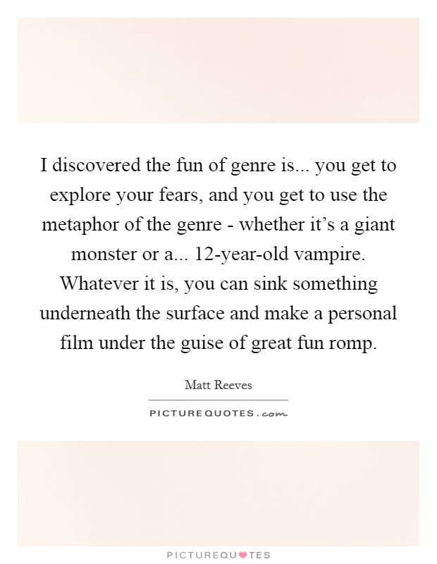 I discovered the fun of genre is... you get to explore your fears, and you get to use the metaphor of the genre - whether it's a giant monster or a... 12-year-old vampire. Whatever it is, you can sink something underneath the surface and make a personal film under the guise of great fun romp. Picture Quote #1