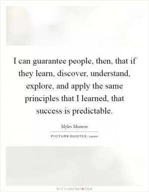 I can guarantee people, then, that if they learn, discover, understand, explore, and apply the same principles that I learned, that success is predictable Picture Quote #1