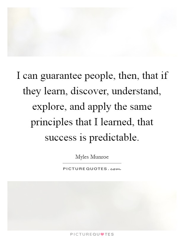 I can guarantee people, then, that if they learn, discover, understand, explore, and apply the same principles that I learned, that success is predictable. Picture Quote #1