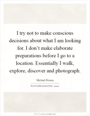 I try not to make conscious decisions about what I am looking for. I don’t make elaborate preparations before I go to a location. Essentially I walk, explore, discover and photograph Picture Quote #1