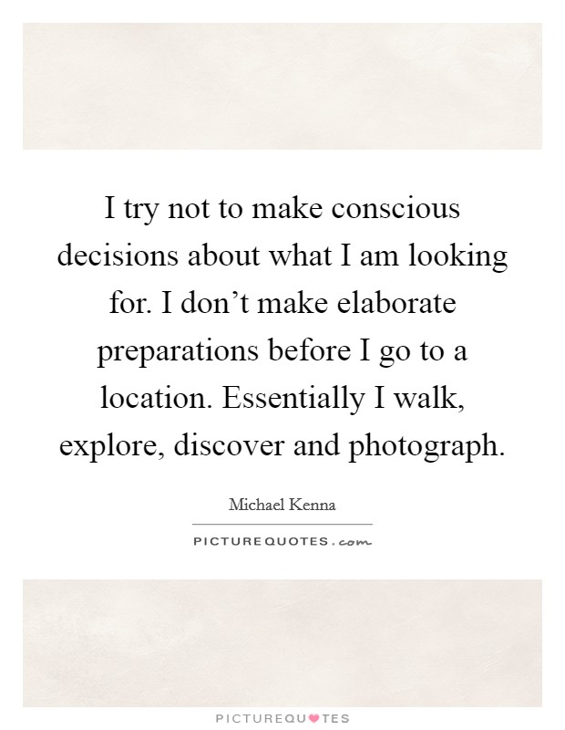 I try not to make conscious decisions about what I am looking for. I don't make elaborate preparations before I go to a location. Essentially I walk, explore, discover and photograph. Picture Quote #1