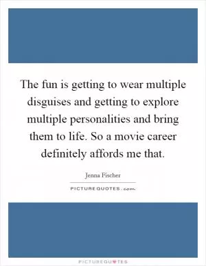 The fun is getting to wear multiple disguises and getting to explore multiple personalities and bring them to life. So a movie career definitely affords me that Picture Quote #1