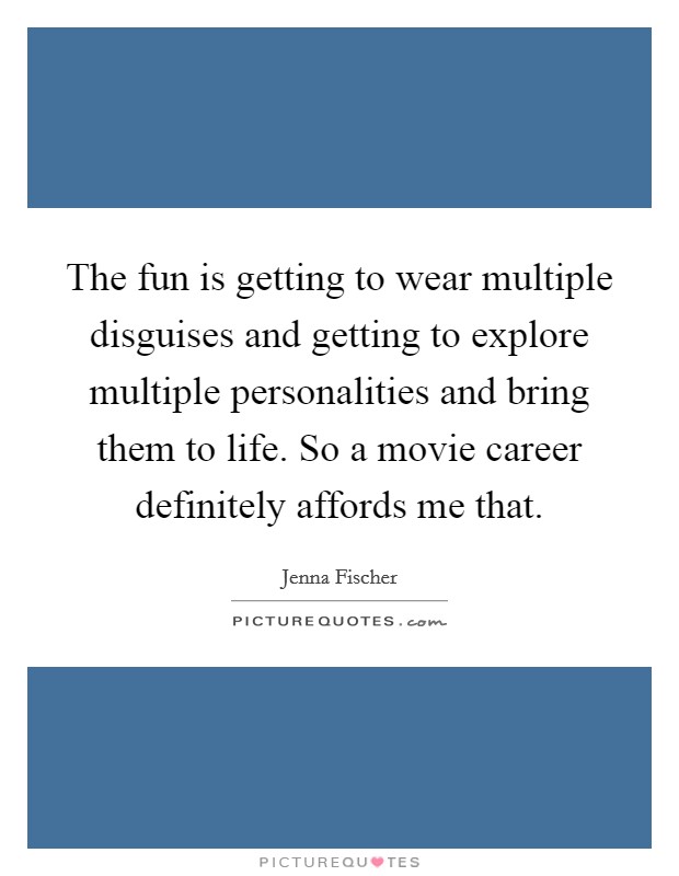 The fun is getting to wear multiple disguises and getting to explore multiple personalities and bring them to life. So a movie career definitely affords me that. Picture Quote #1