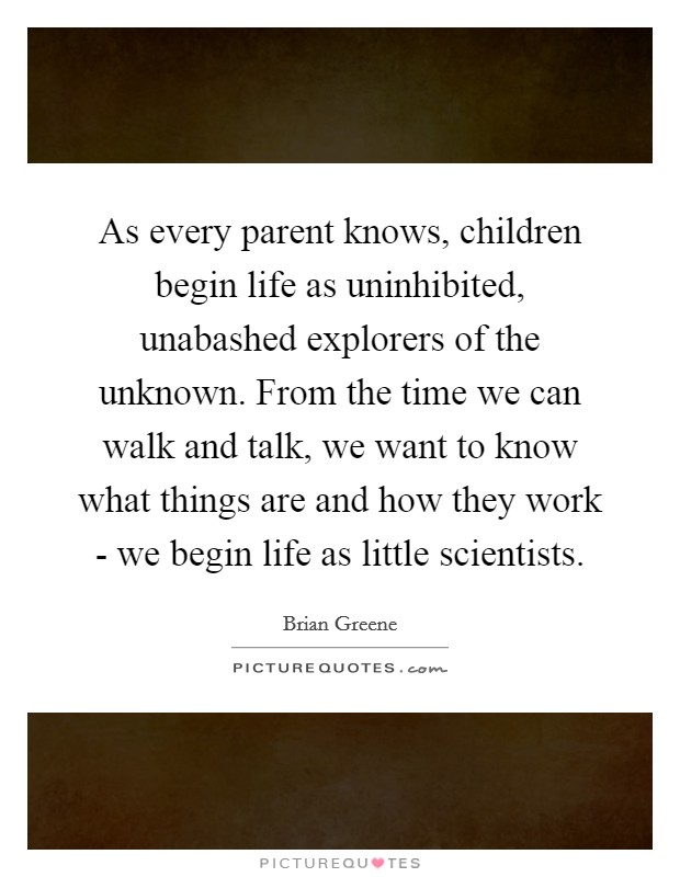 As every parent knows, children begin life as uninhibited, unabashed explorers of the unknown. From the time we can walk and talk, we want to know what things are and how they work - we begin life as little scientists. Picture Quote #1