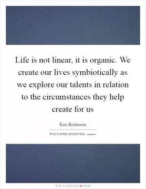 Life is not linear, it is organic. We create our lives symbiotically as we explore our talents in relation to the circumstances they help create for us Picture Quote #1
