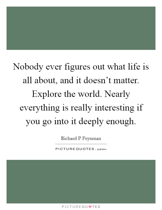 Nobody ever figures out what life is all about, and it doesn't matter. Explore the world. Nearly everything is really interesting if you go into it deeply enough. Picture Quote #1