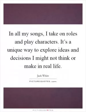 In all my songs, I take on roles and play characters. It’s a unique way to explore ideas and decisions I might not think or make in real life Picture Quote #1
