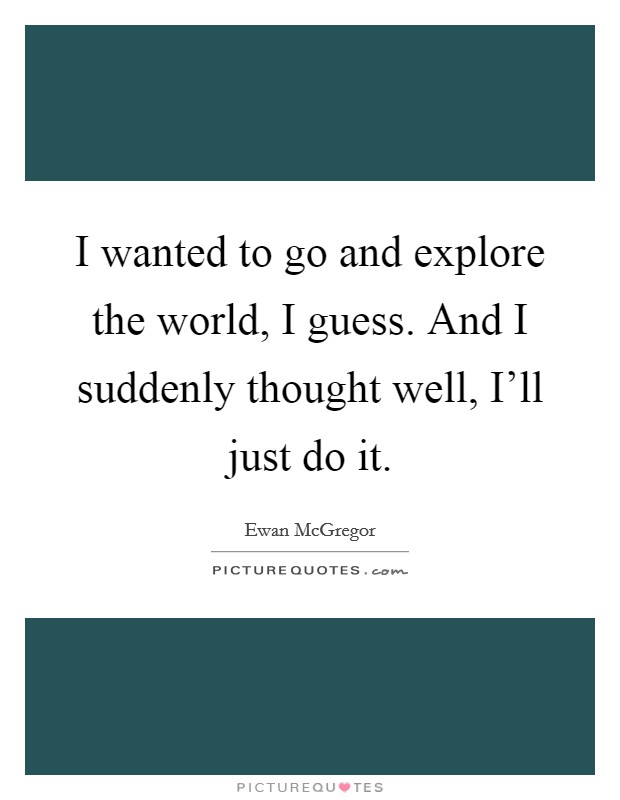 I wanted to go and explore the world, I guess. And I suddenly thought well, I'll just do it. Picture Quote #1