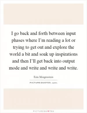 I go back and forth between input phases where I’m reading a lot or trying to get out and explore the world a bit and soak up inspirations and then I’ll get back into output mode and write and write and write Picture Quote #1